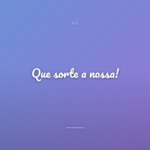 Que sorte a nossa!