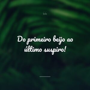 Do primeiro beijo ao último suspiro!