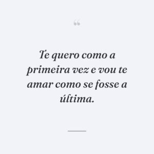 Te quero como a primeira vez e vou te amar como se fosse a última.