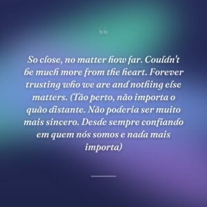 So close, no matter how far. Couldn't be much more from the heart. Forever trusting who we are and nothing else matters. (Tão perto, não importa o quão distante. Não poderia ser muito mais sincero. Desde sempre confiando em quem nós somos e nada mais importa)