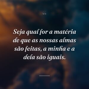 Seja qual for a matéria de que as nossas almas são feitas, a minha e a dela são iguais.