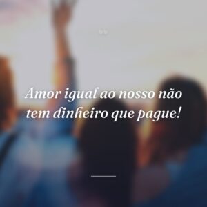 Amor igual ao nosso não tem dinheiro que pague!