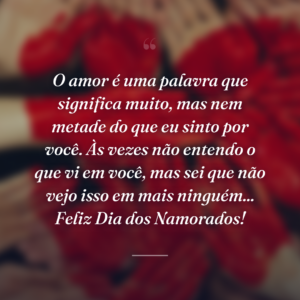 O amor é uma palavra que significa muito, mas nem metade do que eu sinto por você. Às vezes não entendo o que vi em você, mas sei que não vejo isso em mais ninguém... Feliz Dia dos Namorados!