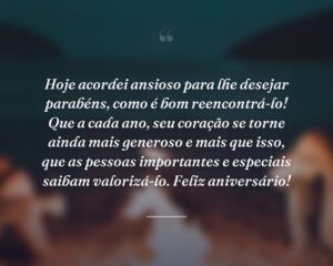 Hoje acordei ansioso para lhe desejar parabéns, como é bom reencontrá-lo! Que a cada ano, seu coração se torne ainda mais generoso e mais que isso, que as pessoas importantes e especiais saibam valorizá-lo. Feliz aniversário!