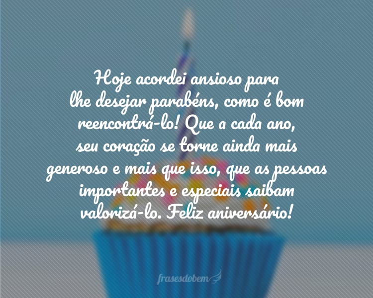 Hoje acordei ansioso para lhe desejar parabéns, como é bom reencontrá-lo! Que a cada ano, seu coração se torne ainda mais generoso e mais que isso, que as pessoas importantes e especiais saibam valorizá-lo. Feliz aniversário!