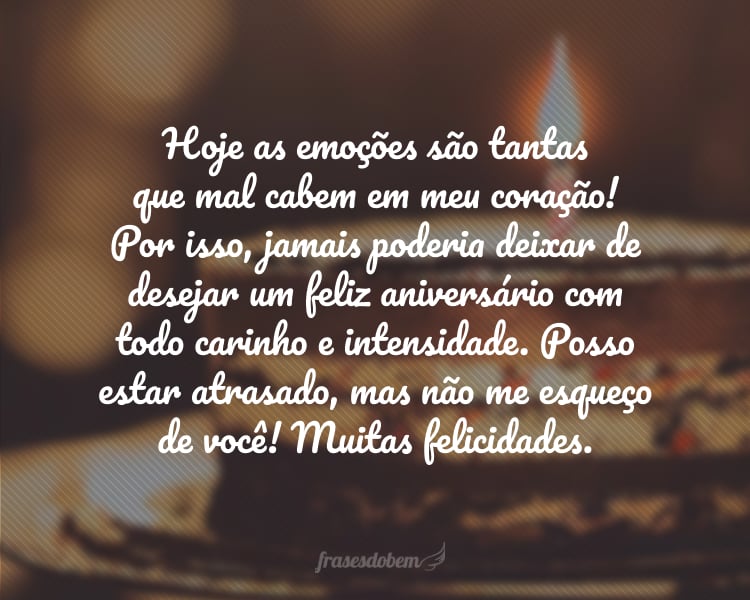 Hoje as emoções são tantas que mal cabem em meu coração! Por isso, jamais poderia deixar de desejar um feliz aniversário com todo carinho e intensidade. Posso estar atrasado, mas não me esqueço de você! Muitas felicidades.