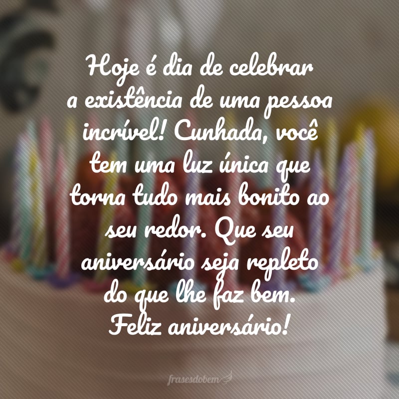 Hoje é dia de celebrar a existência de uma pessoa incrível! Cunhada, você tem uma luz única que torna tudo mais bonito ao seu redor. Que seu aniversário seja repleto do que lhe faz bem. Feliz aniversário!