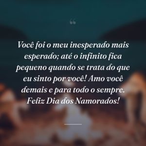 Você foi o meu inesperado mais esperado; até o infinito fica pequeno quando se trata do que eu sinto por você! Amo você demais e para todo o sempre. Feliz Dia dos Namorados!