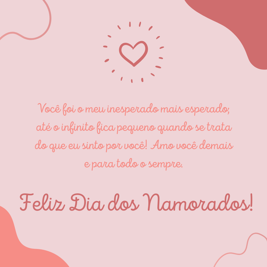 Você foi o meu inesperado mais esperado; até o infinito fica pequeno quando se trata do que eu sinto por você! Amo você demais e para todo o sempre. Feliz Dia dos Namorados!