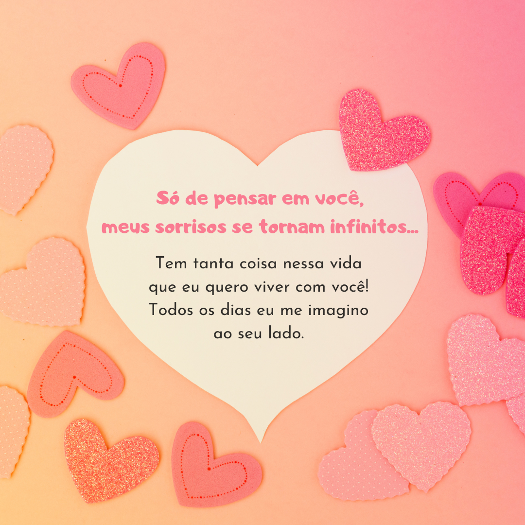 Só de pensar em você, meus sorrisos se tornam infinitos... Tem tanta coisa nessa vida que eu quero viver com você! Todos os dias eu me imagino ao seu lado.