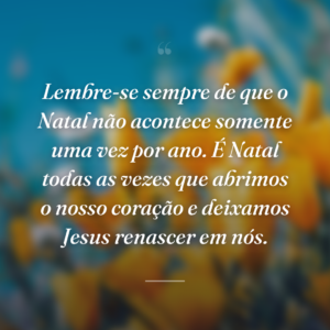 Lembre-se sempre de que o Natal não acontece somente uma vez por ano. É Natal todas as vezes que abrimos o nosso coração e deixamos Jesus renascer em nós.