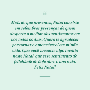 Mais do que presentes, Natal consiste em relembrar presenças de quem desperta o melhor dos sentimentos em nós todos os dias. Quero te agradecer por tornar o amor visível em minha vida. Que você vivencie algo inédito neste Natal, que esse sentimento de felicidade de hoje dure o ano todo. Feliz Natal!