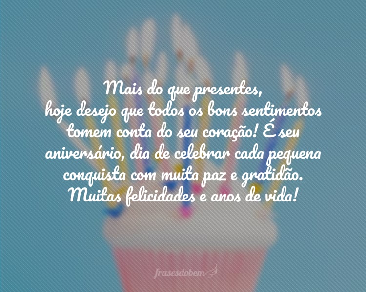 Mais do que presentes, hoje desejo que todos os bons sentimentos tomem conta do seu coração! É seu aniversário, dia de celebrar cada pequena conquista com muita paz e gratidão. Muitas felicidades e anos de vida!