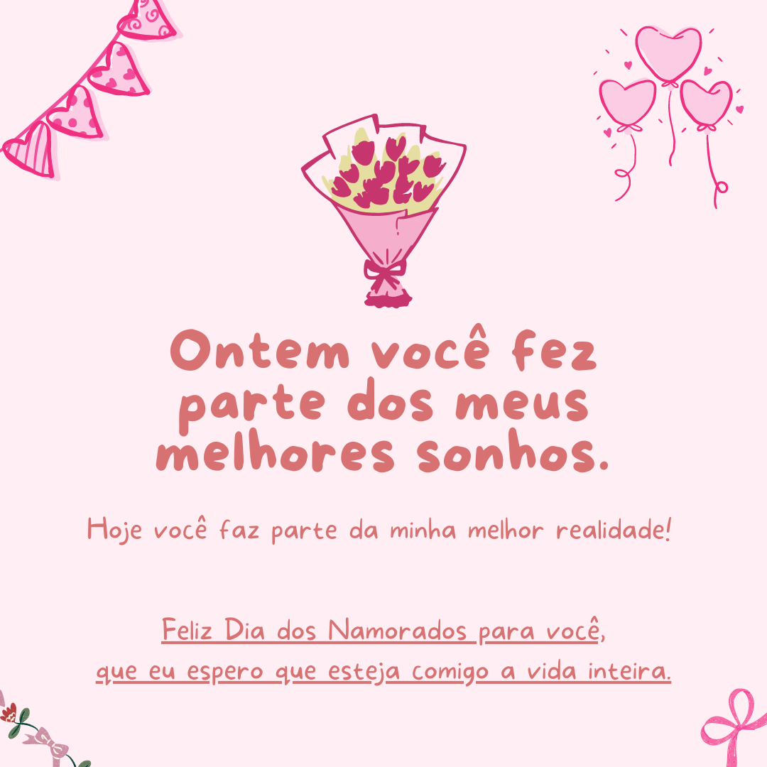 Ontem você fez parte dos meus melhores sonhos. Hoje você faz parte da minha melhor realidade! Feliz Dia dos Namorados para você, que eu espero que esteja comigo a vida inteira.