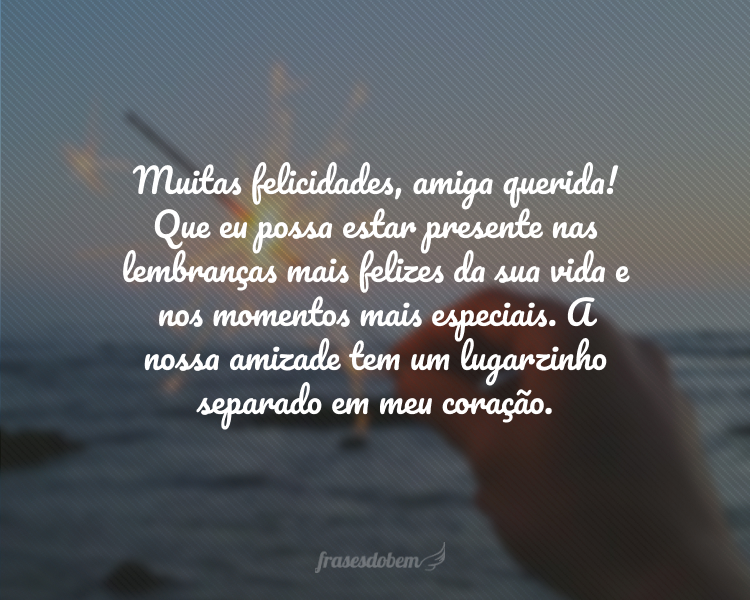 Muitas felicidades, amiga querida! Que eu possa estar presente nas lembranças mais felizes da sua vida e nos momentos mais especiais. A nossa amizade tem um lugarzinho separado em meu coração.