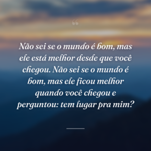 Não sei se o mundo é bom, mas ele está melhor desde que você chegou. Não sei se o mundo é bom, mas ele ficou melhor quando você chegou e perguntou: tem lugar pra mim?