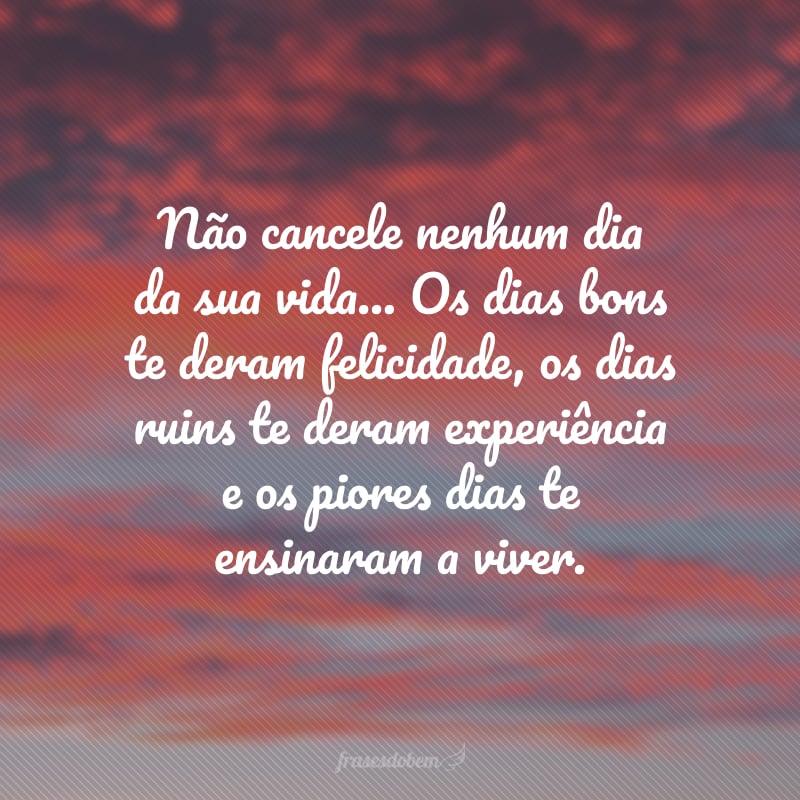 Não cancele nenhum dia da sua vida... Os dias bons te deram felicidade, os dias ruins te deram experiência e os piores dias te ensinaram a viver.