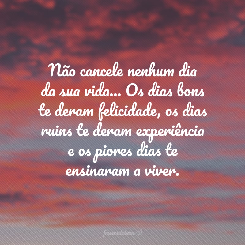 Não cancele nenhum dia da sua vida... Os dias bons te deram felicidade, os dias ruins te deram experiência e os piores dias te ensinaram a viver.