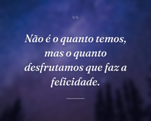 Não é o quanto temos, mas o quanto desfrutamos que faz a felicidade.