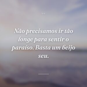 Não precisamos ir tão longe para sentir o paraíso. Basta um beijo seu.