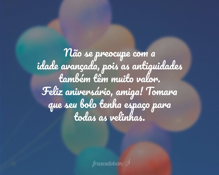 Não se preocupe com a idade avançada, pois as antiguidades também têm muito valor. Feliz aniversário, amiga! Tomara que seu bolo tenha espaço para todas as velinhas.