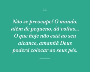 Não se preocupe! O mundo, além de pequeno, dá voltas... O que hoje não está ao seu alcance, amanhã Deus poderá colocar ao seus pés.