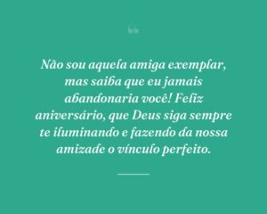 Não sou aquela amiga exemplar, mas saiba que eu jamais abandonaria você! Feliz aniversário, que Deus siga sempre te iluminando e fazendo da nossa amizade o vínculo perfeito.