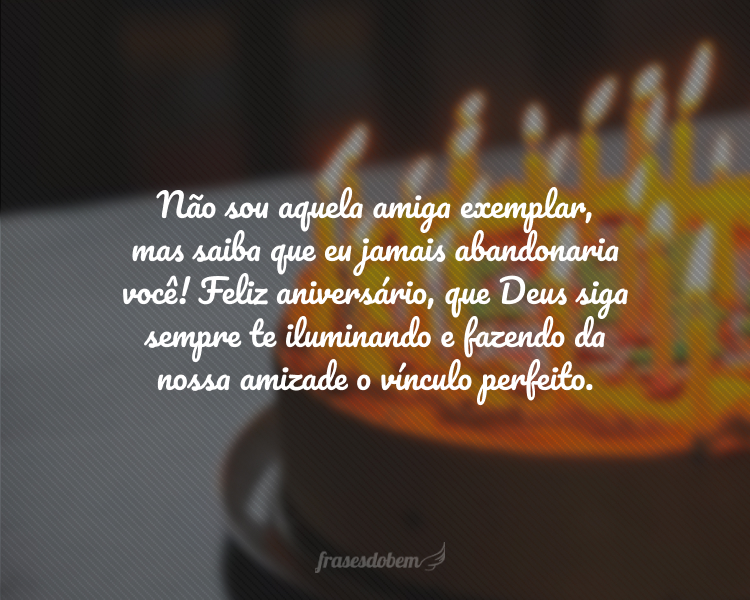 Não sou aquela amiga exemplar, mas saiba que eu jamais abandonaria você! Feliz aniversário, que Deus siga sempre te iluminando e fazendo da nossa amizade o vínculo perfeito.