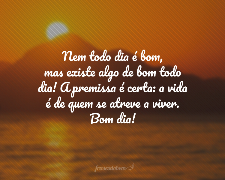 Nem todo dia é bom, mas existe algo de bom todo dia! A premissa é certa: a vida é de quem se atreve a viver. Bom dia!