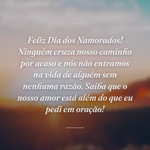 Feliz Dia dos Namorados! Ninguém cruza nosso caminho por acaso e nós não entramos na vida de alguém sem nenhuma razão. Saiba que o nosso amor está além do que eu pedi em oração!