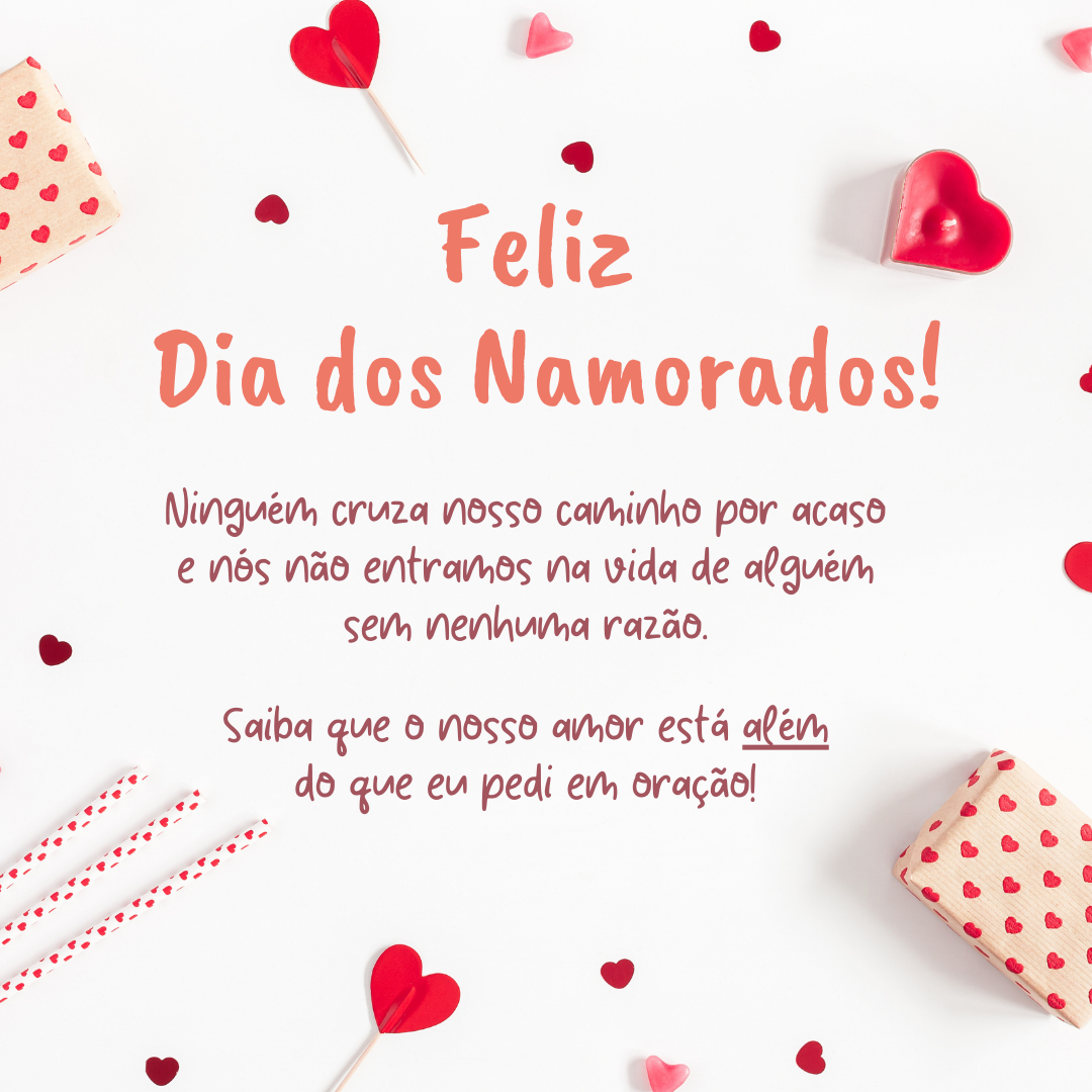 Feliz Dia dos Namorados! Ninguém cruza nosso caminho por acaso e nós não entramos na vida de alguém sem nenhuma razão. Saiba que o nosso amor está além do que eu pedi em oração!