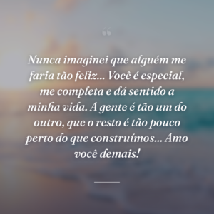 Nunca imaginei que alguém me faria tão feliz... Você é especial, me completa e dá sentido a minha vida. A gente é tão um do outro, que o resto é tão pouco perto do que construímos... Amo você demais!