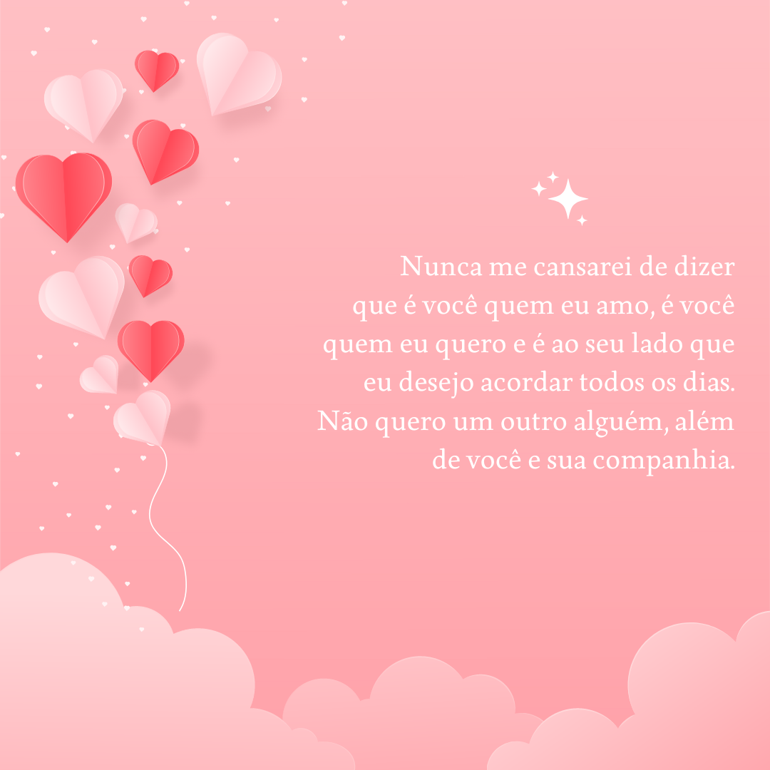 Nunca me cansarei de dizer que é você quem eu amo, é você quem eu quero e é ao seu lado que eu desejo acordar todos os dias. Não quero um outro alguém, além de você e sua companhia.