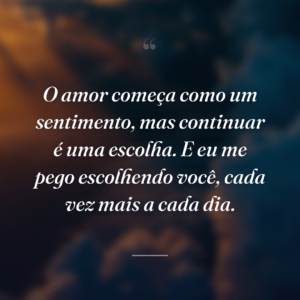 O amor começa como um sentimento, mas continuar é uma escolha. E eu me pego escolhendo você, cada vez mais a cada dia.