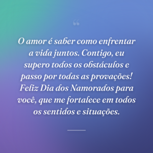 O amor é saber como enfrentar a vida juntos. Contigo, eu supero todos os obstáculos e passo por todas as provações! Feliz Dia dos Namorados para você, que me fortalece em todos os sentidos e situações.