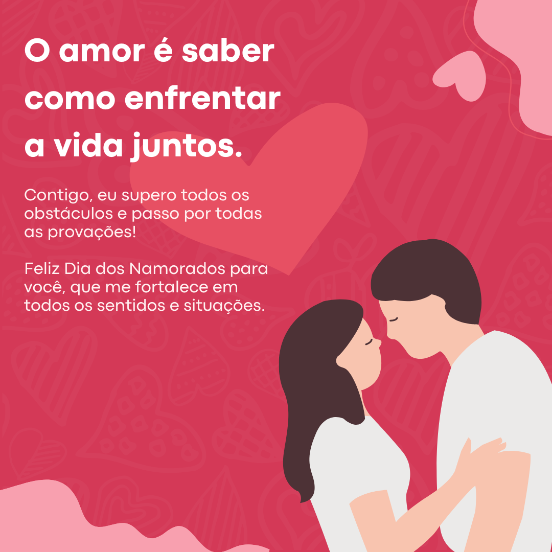 O amor é saber como enfrentar a vida juntos. Contigo, eu supero todos os obstáculos e passo por todas as provações! Feliz Dia dos Namorados para você, que me fortalece em todos os sentidos e situações.