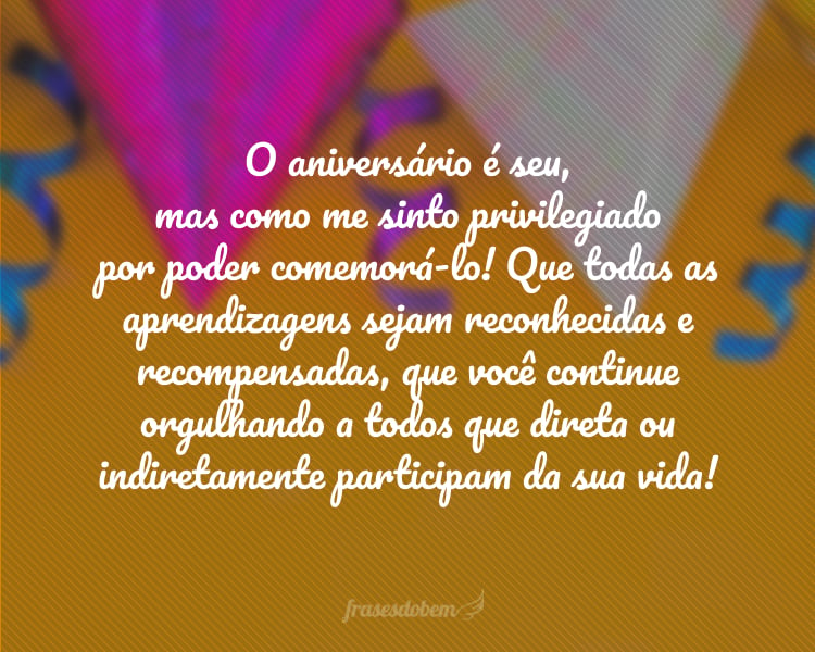 O aniversário é seu, mas como me sinto privilegiado por poder comemorá-lo! Que todas as aprendizagens sejam reconhecidas e recompensadas, que você continue orgulhando a todos que direta ou indiretamente participam da sua vida!