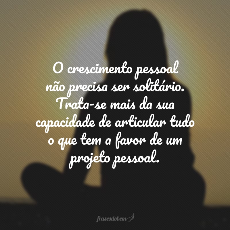 O crescimento pessoal não precisa ser solitário. Trata-se mais da sua capacidade de articular tudo o que tem a favor de um projeto pessoal.