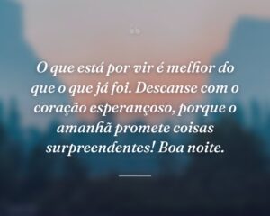 O que está por vir é melhor do que o que já foi. Descanse com o coração esperançoso, porque o amanhã promete coisas surpreendentes! Boa noite.