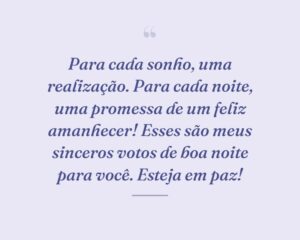 Para cada sonho, uma realização. Para cada noite, uma promessa de um feliz amanhecer! Esses são meus sinceros votos de boa noite para você. Esteja em paz!