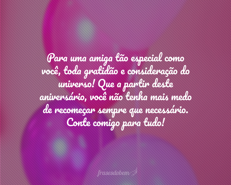 Para uma amiga tão especial como você, toda gratidão e consideração do universo! Que a partir deste aniversário, você não tenha mais medo de recomeçar sempre que necessário. Conte comigo para tudo!