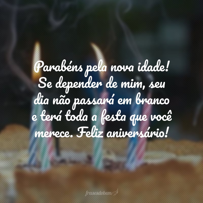 Parabéns pela nova idade! Se depender de mim, seu dia não passará em branco e terá toda a festa que você merece. Feliz aniversário!