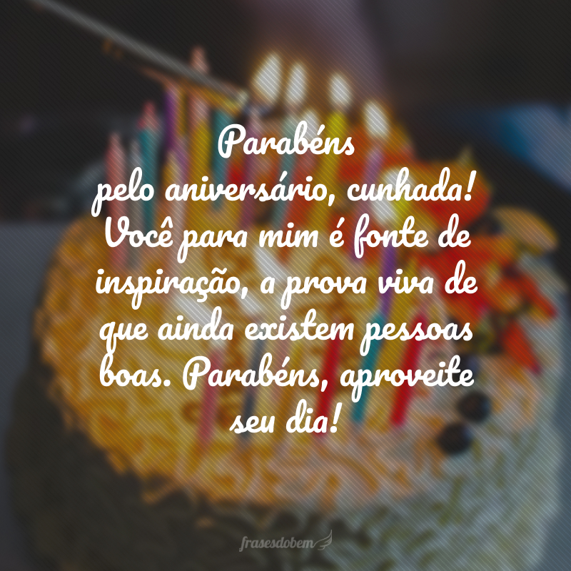 Parabéns pelo aniversário, cunhada! Você para mim é fonte de inspiração, a prova viva de que ainda existem pessoas boas. Parabéns, aproveite seu dia!