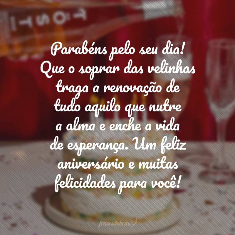 Parabéns pelo seu dia! Que o soprar das velinhas traga a renovação de tudo aquilo que nutre a alma e enche a vida de esperança. Um feliz aniversário e muitas felicidades para você!