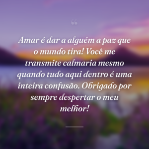 Amar é dar a alguém a paz que o mundo tira! Você me transmite calmaria mesmo quando tudo aqui dentro é uma inteira confusão. Obrigado por sempre despertar o meu melhor!
