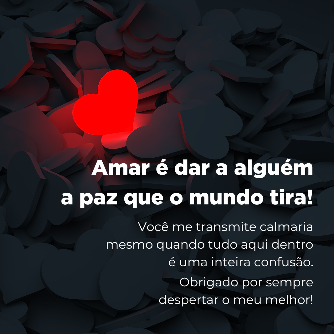 Amar é dar a alguém a paz que o mundo tira! Você me transmite calmaria mesmo quando tudo aqui dentro é uma inteira confusão. Obrigado por sempre despertar o meu melhor!