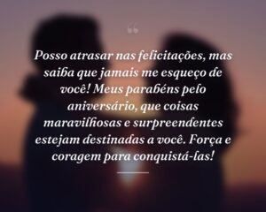 Posso atrasar nas felicitações, mas saiba que jamais me esqueço de você! Meus parabéns pelo aniversário, que coisas maravilhosas e surpreendentes estejam destinadas a você. Força e coragem para conquistá-las!
