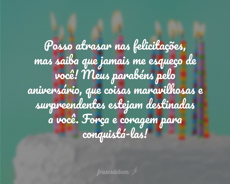 Posso atrasar nas felicitações, mas saiba que jamais me esqueço de você! Meus parabéns pelo aniversário, que coisas maravilhosas e surpreendentes estejam destinadas a você. Força e coragem para conquistá-las!