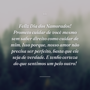 Feliz Dia dos Namorados! Prometo cuidar de você mesmo sem saber direito como cuidar de mim. Isso porque, nosso amor não precisa ser perfeito, basta que ele seja de verdade. E tenho certeza do que sentimos um pelo outro!