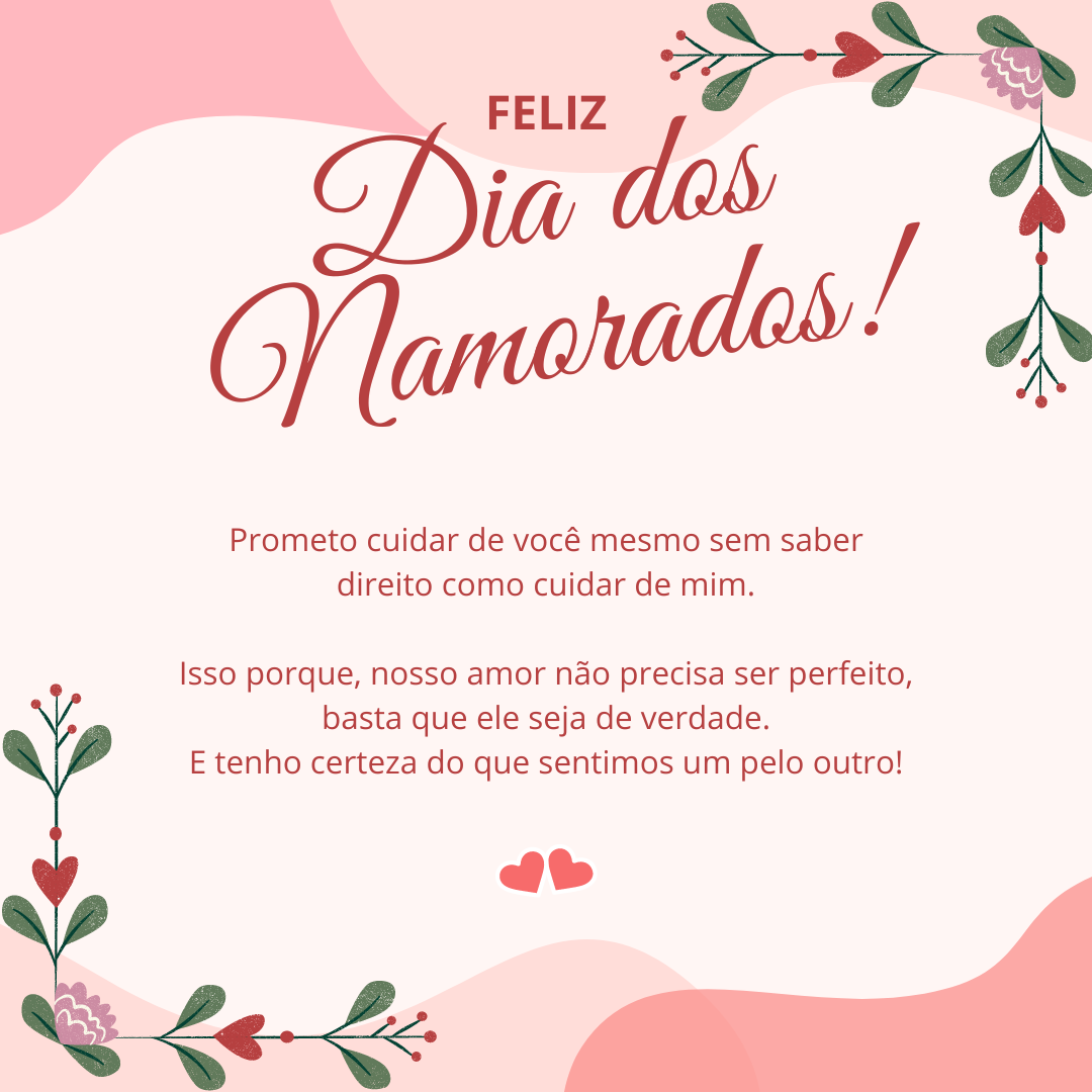 Feliz Dia dos Namorados! Prometo cuidar de você mesmo sem saber direito como cuidar de mim. Isso porque, nosso amor não precisa ser perfeito, basta que ele seja de verdade. E tenho certeza do que sentimos um pelo outro!